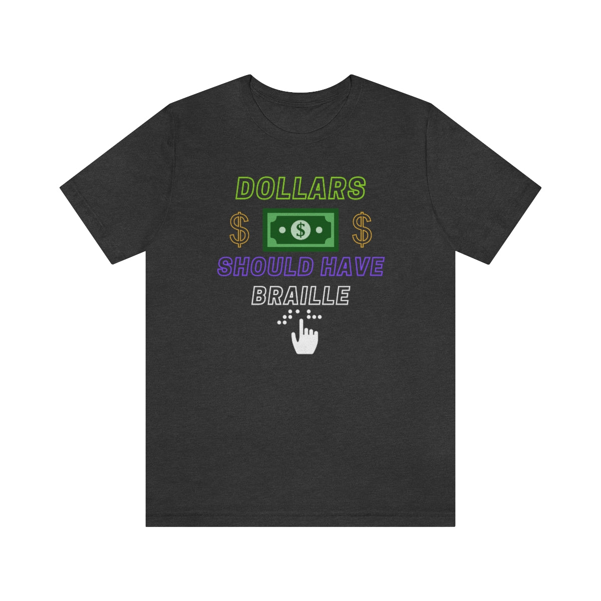 A dark grey heather shirt with the text "Dollars should have braille" with a dollar bill image, around that 2 gold dollarsigns. On the bottom, under 'braille' is a drawing of a hand reading braille.